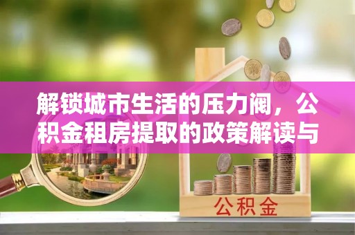 双峰解锁城市生活的压力阀，公积金租房提取的政策解读与实践指南