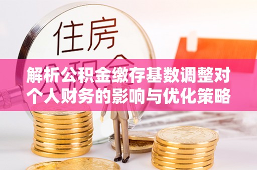 双峰解析公积金缴存基数调整对个人财务的影响与优化策略